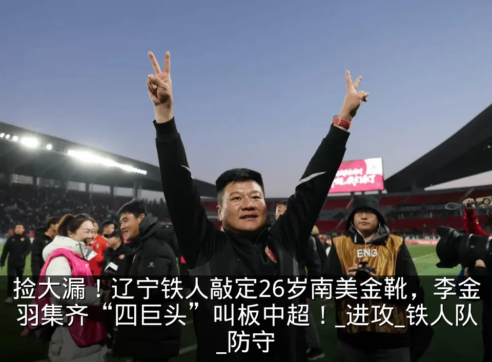 捡大漏！辽宁铁人敲定26岁南美金靴，李金羽集齐“四巨头”叫板中超！_进攻_铁人队_防守