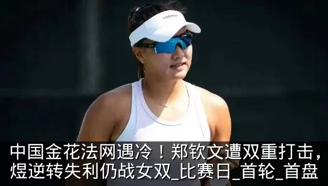 中国金花法网遇冷！郑钦文遭双重打击，郭涵煜逆转失利仍战女双_比赛日_首轮_首盘